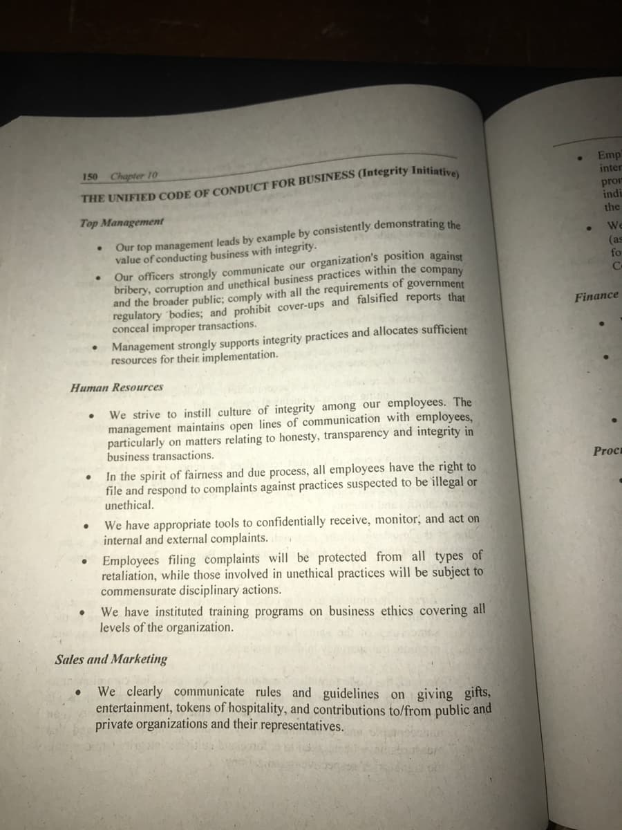 Emp
inter
150 Chapter 10
pror
indi
the
Top Management
Our top management leads by example by consistently demonstrating the
value of conducting business with integrity.
Our officers strongly communicate our organization's position against
bribery, corruption and unethical business practices within the company
and the broader public; comply with all the requirements of government
regulatory 'bodies; and prohibit cover-ups and falsified reports that
conceal improper transactions.
We
(as
fo
Finance
• Management strongly supports integrity practices and allocates sufficient
resources for their. implementation.
Human Resources
We strive to instill culture of integrity among our employees. The
management maintains open lines of communication with employees,
particularly on matters relating to honesty, transparency and integrity in
business transactions.
Proc
In the spirit of fairness and due process, all employees have the right to
file and respond to complaints against practices suspected to be illegal or
unethical.
We have appropriate tools to confidentially receive, monitor, and act on
internal and external complaints.
Employees filing complaints will be protected from all types of
retaliation, while those involved in unethical practices will be subject to
commensurate disciplinary actions.
We have instituted training programs on business ethics covering all
levels of the organization.
Sales and Marketing
We clearly communicate rules and guidelines on giving gifts,
entertainment, tokens of hospitality, and contributions to/from public and
private organizations and their representatives.
