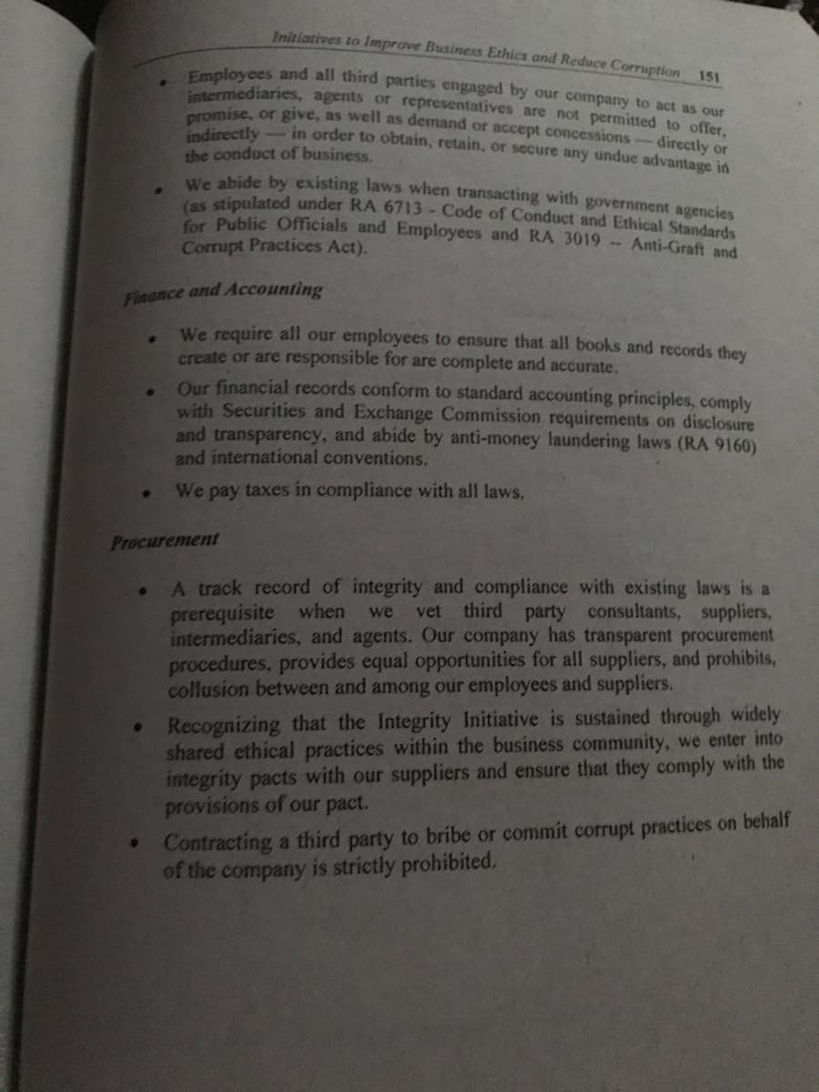Employees and all third parties engaged by our company to act as our
promise, or give, as well as demand or accept concessions-directly or
Initiatives to Improve Business Ethics and Reduce Corruption
151
intermediaries, agents or representatives are not permitted to offer.
directly- in order to obtain, retain, or secure any undue advantage in
the conduct of business.
We abide by existing laws when transacting with government agencies
las stipulated under RA 6713- Code of Conduct and Ethical Standards
Cor Public Officials and Employees and RA 3019 Anti-Graft and
Corrupt Practices Act).
Finance and Accounting
We require all our employees to ensure that all books and records thev
create or are responsible for are complete and accurate.
Our financial records conform to standard accounting principles, comply
with Securities and Exchange Commission requirements on disclosure
and transparency, and abide by anti-money laundering laws (RA 9160)
and international conventions.
We pay taxes in compliance with all laws,
Procurement
A track record of integrity and compliance with existing laws is a
prerequisite when
intermediaries, and agents. Our company has transparent procurement
procedures, provides equal opportunities for all suppliers, and prohibits,
collusion between and among our employees and suppliers.
we
vet third party consultants, suppliers,
Recognizing that the Integrity Initiative is sustained through widely
shared ethical practices within the business community, we enter into
integrity pacts with our suppliers and ensure that they comply with the
provisions of our pact.
• Contracting a third party to bribe or commit corrupt practices on behalf
of the company is strictly prohibited,
