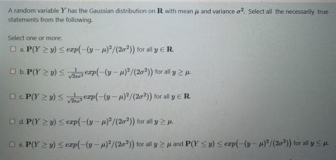 A random variable Y has the Gaussian distribution on R with mean u and variance o?, Select all the necessarily true
statements from the following.
Select one or more:
O a P(Y > y) < exp(-(y-4) /(20?)) for all y ER.
O b. P(Y > y) < erp(-(y-)/(20)) for all y 2 u.
/2no
O. P(Y > y) < erp(-(y-4)²/(2a2)) for all y E R.
2no
O d. P(Y 2 y) sexp(-(y-p)/(20)) for all y 4
O e. P(Y 2 y) < erp(-(y-)/(20²)) for all y 2 u and P(Y <y) <erp(-(y-4)/(20)) for all y <.
