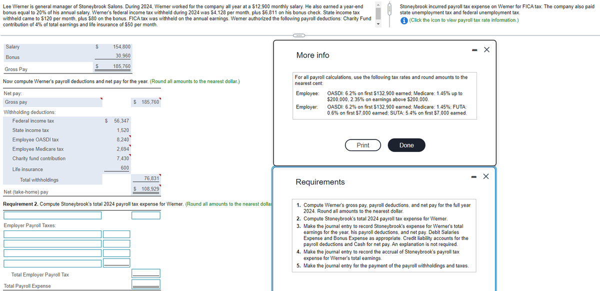 Lee Werner is general manager of Stoneybrook Salons. During 2024, Werner worked for the company all year at a $12,900 monthly salary. He also earned a year-end
bonus equal to 20% of his annual salary. Werner's federal income tax withheld during 2024 was $4,128 per month, plus $6,811 on his bonus check. State income tax
withheld came to $120 per month, plus $80 on the bonus. FICA tax was withheld on the annual earnings. Werner authorized the following payroll deductions: Charity Fund
contribution of 4% of total earnings and life insurance of $50 per month.
Withholding deductions:
Federal income tax
Salary
Bonus
Gross Pay
Now compute Werner's payroll deductions and net pay for the year. (Round all amounts to the nearest dollar.)
Net pay:
Gross pay
State income tax
Employee OASDI tax
Employee Medicare tax
Charity fund contribution
Life insurance
Total withholdings
Employer Payroll Taxes:
S
Total Employer Payroll Tax
Total Payroll Expense
154,800
30,960
185,760
S
$ 56,347
1,520
8,240
2,694
7,430
600
Net (take-home) pay
Requirement 2. Compute Stoneybrook's total 2024 payroll tax expense for Werner. (Round all amounts to the nearest dolla
$ 185,760
76,831
$ 108,929
C
More info
For all payroll calculations, use the following tax rates and round amounts to the
nearest cent:
Employee:
Employer:
Stoneybrook incurred payroll tax expense on Werner for FICA tax. The company also paid
state unemployment tax and federal unemployment tax.
i (Click the icon to view payroll tax rate information.)
OASDI: 6.2% on first $132,900 earned; Medicare: 1.45% up to
$200,000, 2.35% on earnings above $200,000.
OASDI: 6.2% on first $132,900 earned; Medicare: 1.45%; FUTA:
0.6% on first $7,000 earned; SUTA: 5.4% on first $7,000 earned.
Requirements
Print
Done
1. Compute Werner's gross pay, payroll deductions, and net pay for the full year
2024. Round all amounts to the nearest dollar.
2. Compute Stoneybrook's total 2024 payroll tax expense for Werner.
3. Make the journal entry to record Stoneybrook's expense for Werner's total
earnings for the year, his payroll deductions, and net pay. Debit Salaries
Expense and Bonus Expense as appropriate. Credit liability accounts for the
payroll deductions and Cash for net pay. An explanation is not required.
4. Make the journal entry to record the accrual of Stoneybrook's payroll tax
expense for Werner's total earnings.
5. Make the journal entry for the payment of the payroll withholdings and taxes.
- X
X