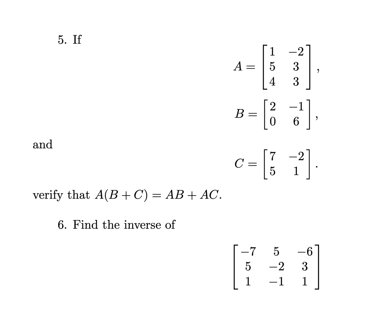 and
5. If
verify that A(B + C) = AB + AC.
6. Find the inverse of
A =
B
=
1
5
LO
54
5
1
4
-2
-7 5
3
3
c=[*]
с
5
1
2 1
0
3¹]
6
-6
-2
3
-1 1
9
9