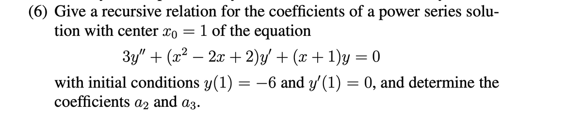 (6) Give a recursive relation for the coefficients of a power series solu-
tion with center xo 1 of the equation
3y" + (x² – 2x + 2)y' + (x + 1)y = 0
with initial conditions y(1) = −6 and y'(1) = 0, and determine the
-6
coefficients a2 and az.
-