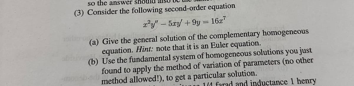 so the answer should als
(3) Consider the following second-order equation
x²y" - 5xy' +9y = 16x7
V
(a) Give the general solution of the complementary homogeneous
equation. Hint: note that it is an Euler equation.
(b) Use the fundamental system of homogeneous solutions you just
found to apply the method of variation of parameters (no other
method allowed!), to get a particular solution.
edi
1/4 farad and inductance 1 henry