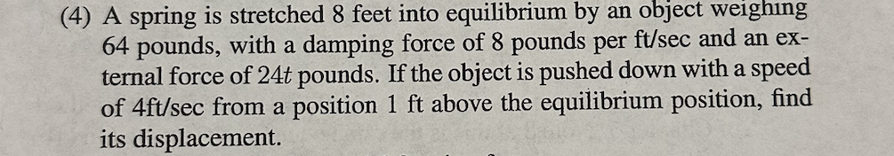 (4) A spring is stretched 8 feet into equilibrium by an object weighing
64 pounds, with a damping force of 8 pounds per ft/sec and an ex-
ternal force of 24t pounds. If the object is pushed down with a speed
of 4ft/sec from a position 1 ft above the equilibrium position, find
its displacement.