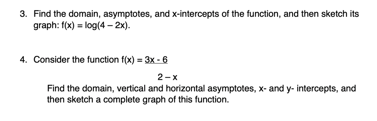 **3.** Find the domain, asymptotes, and x-intercepts of the function, and then sketch its graph: \( f(x) = \log(4 - 2x) \).

**4.** Consider the function \( f(x) = \frac{3x - 6}{2 - x} \)

Find the domain, vertical and horizontal asymptotes, x- and y-intercepts, and then sketch a complete graph of this function.