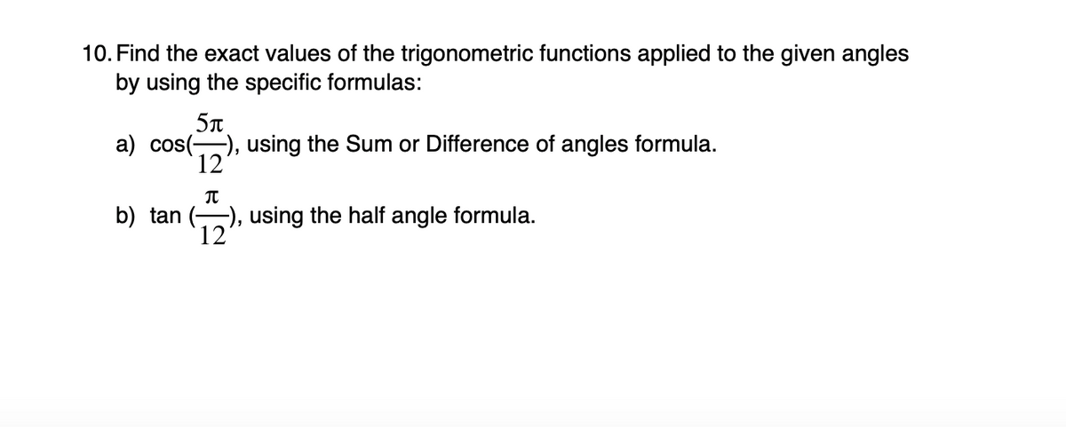 10. Find the exact values of the trigonometric functions applied to the given angles
by using the specific formulas:
5n
a) cos(), using the Sum or Difference of angles formula.
12
b) tan (), using the half angle formula.
12
