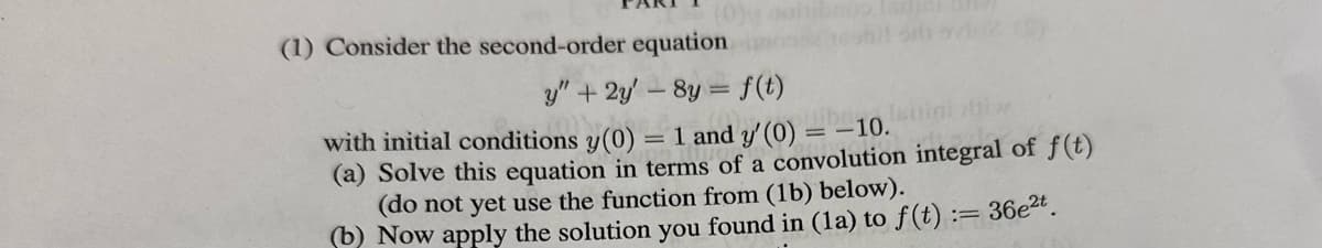 (1) Consider the second-order equation
y" + 2y'-8y = f(t)
with initial conditions y(0) = 1 and y' (0) = -10.
(a) Solve this equation in terms of a convolution integral of f(t)
(do not yet use the function from (1b) below).
(b) Now apply the solution you found in (la) to f(t) := 36e²t.