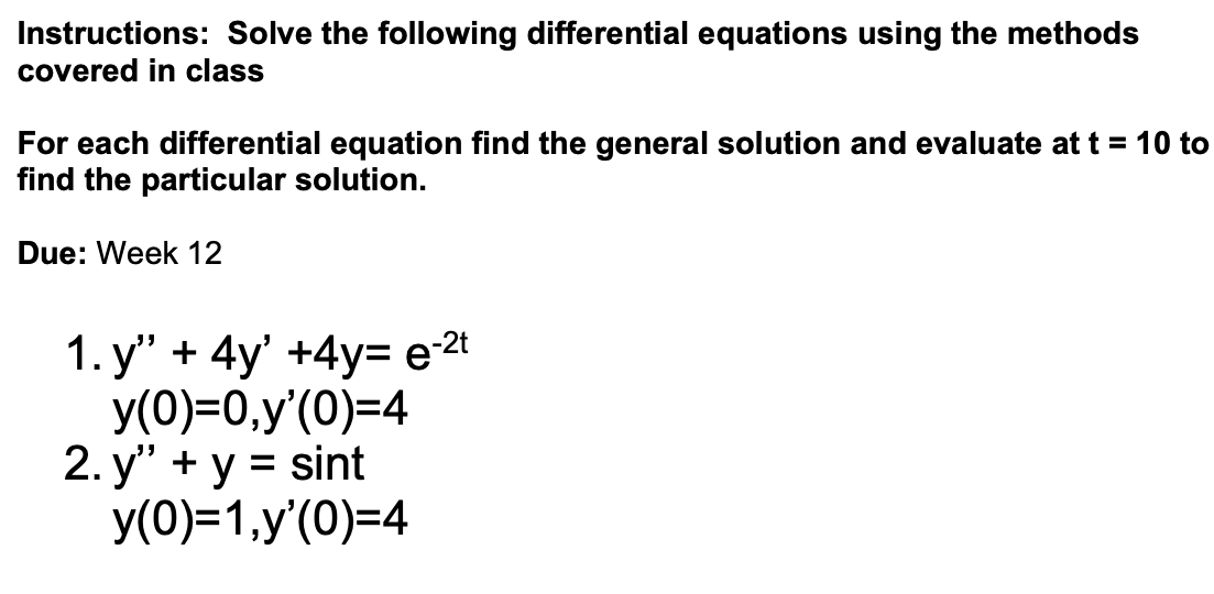 Instructions: Solve the following differential equations using the methods
covered in class
For each differential equation find the general solution and evaluate at t = 10 to
find the particular solution.
Due: Week 12
1.y" + 4y' +4y= e-²t
y(0)=0,y'(0)=4
2. y" + y = sint
y(0)=1,y'(0)=4