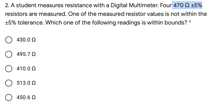 2. A student measures resistance with a Digital Multimeter. Four 47O Q ±5%
resistors are measured. One of the measured resistor values is not within the
+5% tolerance. Which one of the following readings is within bounds? *
430.0 Q
O 495.7 2
410.0 2
513.0 Q
450.6 Q
