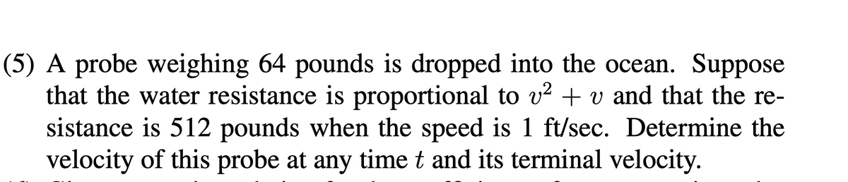 (5) A probe weighing 64 pounds is dropped into the ocean. Suppose
that the water resistance is proportional to v² + v and that the re-
sistance is 512 pounds when the speed is 1 ft/sec. Determine the
velocity of this probe at any time t and its terminal velocity.