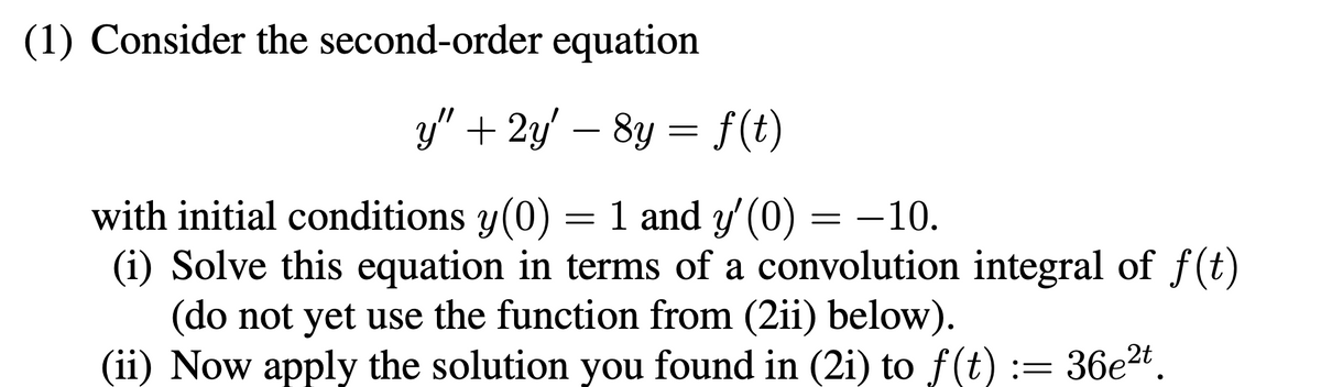 (1) Consider the second-order equation
y" + 2y' - 8y = f(t)
with initial conditions y(0)
1 and y'(0) = -10.
(i) Solve this equation in terms of a convolution integral of f(t)
(do not yet use the function from (2ii) below).
(ii) Now apply the solution you found in (2i) to f(t) := 36e²t.
=