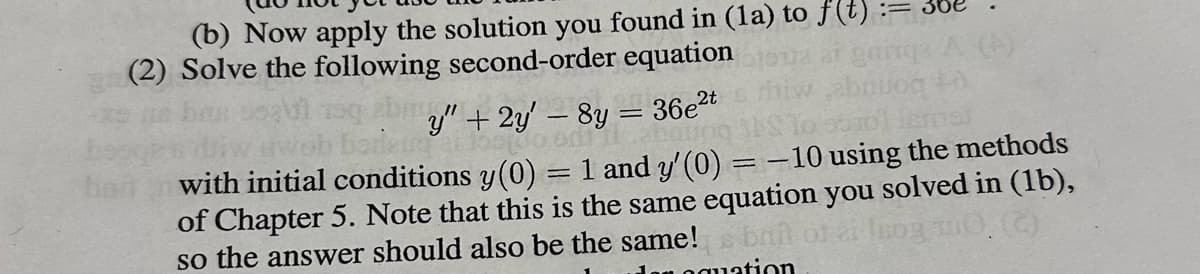 (b) Now apply the solution you found in (1a) to f(t)
(2) Solve the following second-order equation
bait
by" + 2y' - 8y = 36e²t
anaupo
borieure a los 100 on
mal
with initial conditions y(0) = 1 and y' (0) = -10 using the methods
of Chapter 5. Note that this is the same equation you solved in (1b),
so the answer should also be the same! bril of ai luog m0. (C)
an equation