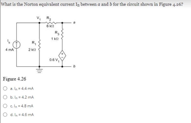 What is the Norton equivalent current In between a and b for the circuit shown in Figure 4.26?
's
4 mA
R₁
2 ΚΩ
Figure 4.26
O a. In = 4.4 mA
O b. In = 4.2 mA
O c. In = 4.8 mA
O d. In = 4.6 mA
V₁ R₂
6 ΚΩ
R3
1 ΚΩ
0.6 V₁