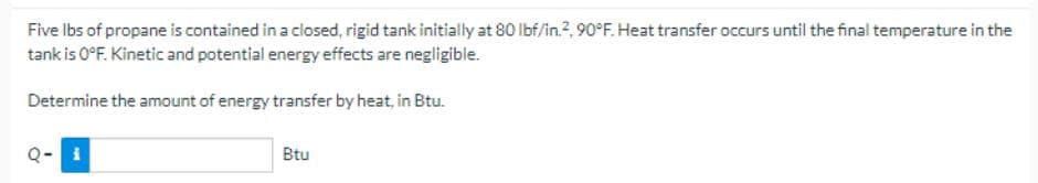 Five lbs of propane is contained in a closed, rigid tank initially at 80 lbf/in.², 90°F. Heat transfer occurs until the final temperature in the
tank is 0°F. Kinetic and potential energy effects are negligible.
Determine the amount of energy transfer by heat, in Btu.
Btu