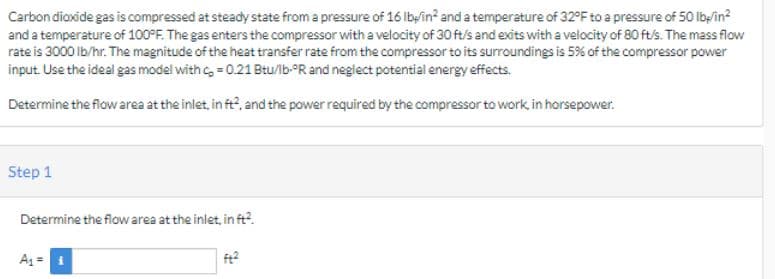 Carbon dioxide gas is compressed at steady state from a pressure of 16 lb/in² and a temperature of 32°F to a pressure of 50 lb/in²
and a temperature of 100°F. The gas enters the compressor with a velocity of 30 ft/s and exits with a velocity of 80 ft/s. The mass flow
rate is 3000 lb/hr. The magnitude of the heat transfer rate from the compressor to its surroundings is 5% of the compressor power
input. Use the ideal gas model with c = 0.21 Btu/lb-ºR and neglect potential energy effects.
Determine the flow area at the inlet, in ft², and the power required by the compressor to work, in horsepower.
Step 1
Determine the flow area at the inlet, in ft².
A₁ =
ft²