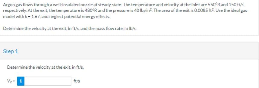 Argon gas flows through a well-insulated nozzle at steady state. The temperature and velocity at the inlet are 550°R and 150 ft/s,
respectively. At the exit, the temperature is 480°R and the pressure is 40 lb/in². The area of the exit is 0.0085 ft². Use the ideal gas
model with k-1.67, and neglect potential energy effects.
Determine the velocity at the exit, in ft/s, and the mass flow rate, in lb/s.
Step 1
Determine the velocity at the exit, in ft/s.
V₂-i
ft/s