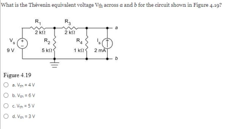 What is the Thévenin equivalent voltage Vth across a and b for the circuit shown in Figure 4.19?
9V
Figure 4.19
R₁
2 ΚΩ
a. Vth = 4 V
b. Vth = 6 V
O
c. Vth = 5V
O d. Vth = 3 V
R₂
5 ΚΩ
R3
2 ΚΩ
RA
1 ΚΩ
2 mA
b