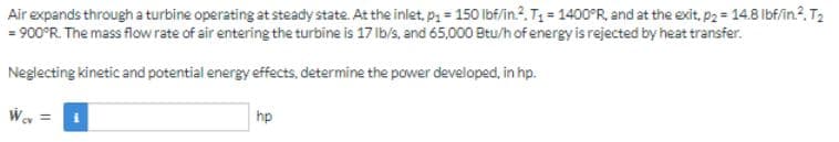Air
expands through a turbine operating at steady state. At the inlet, p₁= 150 lbf/in.2. T₁ = 1400°R, and at the exit, p2= 14.8 lbf/in.². T₂
= 900°R. The mass flow rate of air entering the turbine is 17 lb/s, and 65,000 Btu/h of energy is rejected by heat transfer.
Neglecting kinetic and potential energy effects, determine the power developed, in hp.
Wcv =
hp
