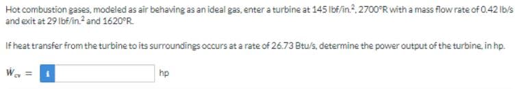 Hot combustion gases, modeled as air behaving as an ideal gas, enter a turbine at 145 lbf/in.2, 2700°R with a mass flow rate of 0.42 lb/s
and exit at 29 lbf/in.² and 1620°R.
If heat transfer from the turbine to its surroundings occurs at a rate of 26.73 Btu/s, determine the power output of the turbine, in hp.
Wev
||
hp