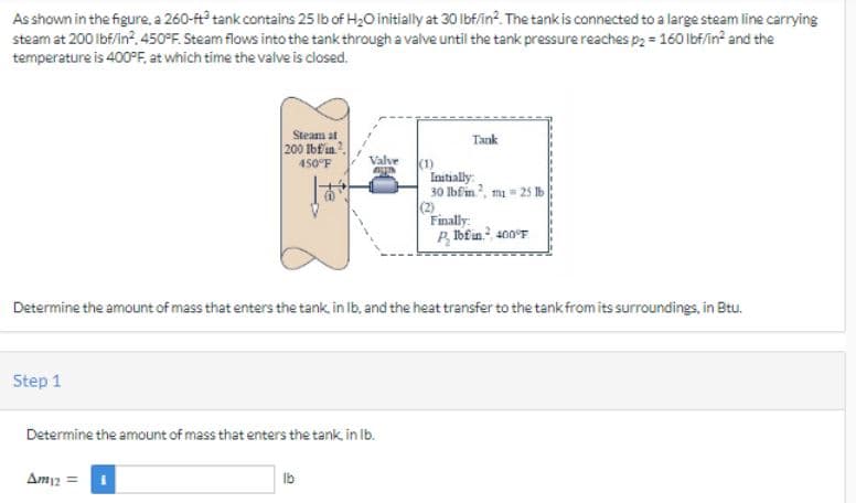 As shown in the figure, a 260-ft tank contains 25 lb of H₂O initially at 30 lbf/in². The tank is connected to a large steam line carrying
steam at 200 lbf/in², 450°F. Steam flows into the tank through a valve until the tank pressure reaches p₂ = 160 lbf/in² and the
temperature is 400°F, at which time the valve is closed.
Step 1
Steam at
200 lbfin
450°F
Am12 =
Valve
AUTH
Determine the amount of mass that enters the tank, in lb.
lb
(1)
Determine the amount of mass that enters the tank, in lb, and the heat transfer to the tank from its surroundings, in Btu.
Tank
Initially:
30 lbfin², m = 25 lb
(2)
Finally:
PIbfin.², 400°F