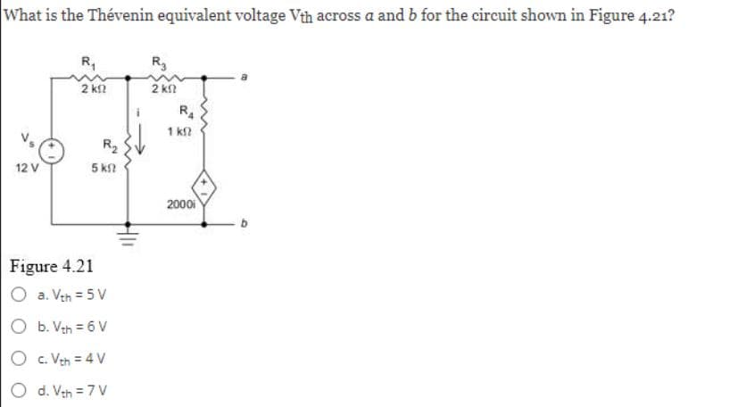 What is the Thévenin equivalent voltage Vth across a and b for the circuit shown in Figure 4.21?
12 V
R₁
2 k1
R₂
5 ΚΩ
Figure 4.21
a. Vth = 5V
b. Vth = 6 V
O C. Vth = 4 V
d. Vth = 7 V
R₂
2 ΚΩ
R4
1 k
2000