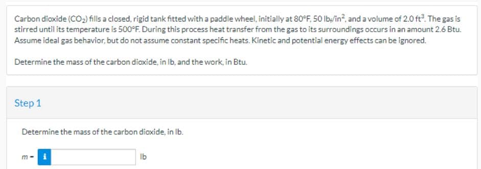 Carbon dioxide (CO₂) fills a closed, rigid tank fitted with a paddle wheel, initially at 80°F, 50 lb/in², and a volume of 2.0 ft³. The gas is
stirred until its temperature is 500°F. During this process heat transfer from the gas to its surroundings occurs in an amount 2.6 Btu.
Assume ideal gas behavior, but do not assume constant specific heats. Kinetic and potential energy effects can be ignored.
Determine the mass of the carbon dioxide, in lb, and the work, in Btu.
Step 1
Determine the mass of the carbon dioxide, in lb.
m-
i
lb