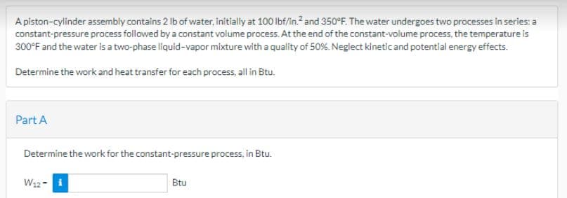 A piston-cylinder assembly contains 2 lb of water, initially at 100 lbf/in.² and 350°F. The water undergoes two processes in series: a
constant-pressure process followed by a constant volume process. At the end of the constant-volume process, the temperature is
300°F and the water is a two-phase liquid-vapor mixture with a quality of 50%. Neglect kinetic and potential energy effects.
Determine the work and heat transfer for each process, all in Btu.
Part A
Determine the work for the constant-pressure process, in Btu.
W₁2-i
Btu