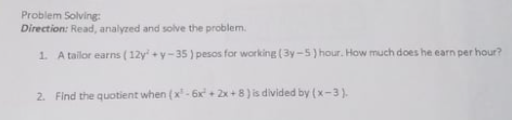 Problem Solving:
Direction: Read, analyzed and solve the problem.
1. A tailor earns (12y +y-35) pesos for working (3y-5) hour. How much does he earn per hour?
2. Find the quotient when (x - 6x + 2x +8) is divided by (x-3).
