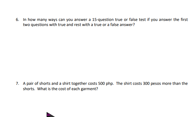 6. In how many ways can you answer a 15-question true or false test if you answer the first
two questions with true and rest with a true or a false answer?
7. A pair of shorts and a shirt together costs 500 php. The shirt costs 300 pesos more than the
shorts. What is the cost of each garment?
