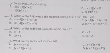 2. Factor P(x) =x+xx+
A x( x+ 1x + 1)
B. x(1)(x + 1)
C. x( x - 1x + 1)
D. x(-1)(x + 1)
3. Which of the following is the factored formed of x+3x - 10x-24?
A. (x+ 4x-3)(x+ 2)
B. (x-4)(x-3)(x- 2)
C. (x-4)(x-3)(x + 2)
D. (x+ 4)(x +3)(x-2)
4. Which of the following is a factor of 2x - 5x+3?
A. x-3
B. 2x+3
C.x-1
D. 3x + 2
5. What are the factors of x - 2x- 24?
A. (x+ 4)(x-6)
B. (x-12{x+ 1)
C. (x-8{x +3)
D. (x+ 12 x- 12)
