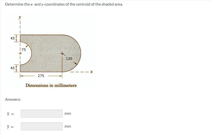 Determine the x- and y-coordinates of the centroid of the shaded area.
45
45
X =
y
Answers:
y =
175
+
-275
k
120
Dimensions in millimeters
mm
mm
x