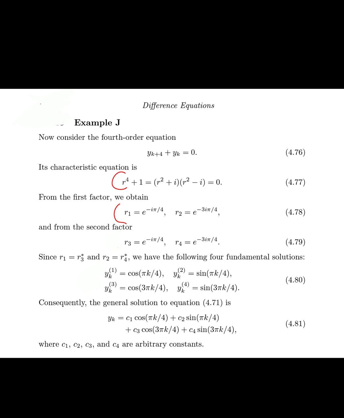 Difference Equations
Example J
Now consider the fourth-order equation
Yk+4 + Yk = 0.
(4.76)
Its characteristic equation is
G+1=
( +1 = (r² + i)(p² – i) = 0.
(4.77)
From the first factor, we obtain
ri = e-in/4
- 3 ίπ/4
(4.78)
r2 = e
and from the second factor
-in /4.
-3it/4.
(4.79)
r3 = e
r4 = e
Since ri = r* and r2 = ri, we have the following four fundamental solutions:
y = cos(Tk/4),
= sin(Tk/4),
(4.80)
(3)
(4)
cos(3tk/4), Y
= sin(37k/4).
Consequently, the general solution to equation (4.71) is
Yk = C1 cos(Tk/4)+ c2 sin(rk/4)
+ Сз COs(3пk/4) + с4 sin(3rk/4),
(4.81)
where c1, c2, C3, and c4 are arbitrary constants.
