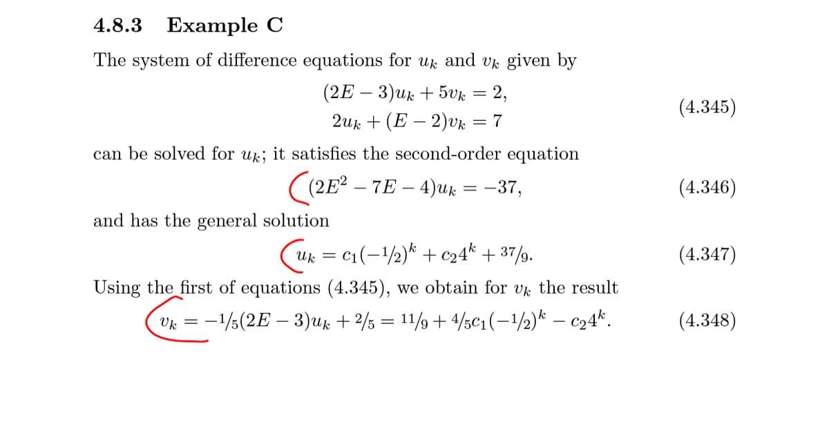 4.8.3 Example C
The system of difference equations for uk and vk given by
(2E - 3)uk + 5uк — 2,
(4.345)
2uk + (E – 2)vk
= 7
can be solved for uk; it satisfies the second-order equation
((2E? – 7E – 4)Uk = -37,
(4.346)
and has the general solution
c1(-2)* + c24* + 37/9.
(4.347)
Uk =
Using the first of equations (4.345), we obtain for v the result
Vk = -1/5(2E – 3)uk + 2/5 = 11/9 + 4/5c1(-1/2)* – c24*.
(4.348)
