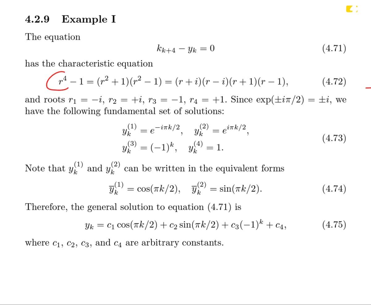 4.2.9 Example I
The equation
kk+4 – Yk = 0
(4.71)
has the characteristic equation
( nt – 1 = (r² + 1)(r² – 1) = (r + i)(r – i)(r + 1)(r – 1),
(4.72)
and roots rị =
-i, r2
+i, r3
-1, r4 = +1. Since exp(±iT/2)
±i, we
||
have the following fundamental set of solutions:
Yk
(1)
-ink/2
= e?Tk/2
= e
(4.73)
(3)
Y = (-1)*, y
= 1.
Note that y
,(1)
(2)
and
can be written in the equivalent forms
T = cos(Tk/2), = sin(Tk/2).
(4.74)
Therefore, the general solution to equation (4.71) is
Yk = C1 Cos(tk/2) + c2 sin(rk/2)+ c3(-1)* + c4,
(4.75)
where c1, c2, C3, and c4 are arbitrary constants.
