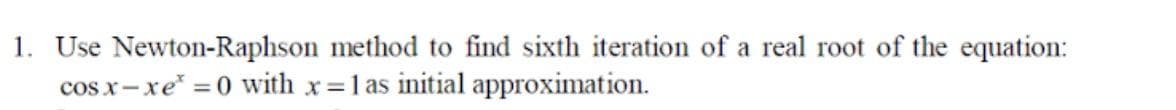 1. Use Newton-Raphson method to find sixth iteration of a real root of the equation:
cosx-xe* =0 with x=1 as initial approximation.