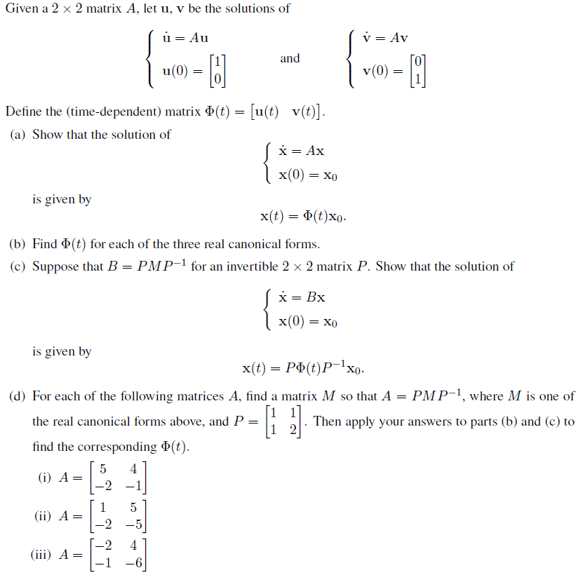 Given a 2 x 2 matrix A, let u, v be the solutions of
ú= Au
and
u(0)
H
8
Define the (time-dependent) matrix Þ(t) = [u(t) _v(t)].
(a) Show that the solution of
x = Ax
x(0) =
= XO
is given by
x(t) = $(t)xo.
(b) Find Þ(t) for each of the three real canonical forms.
(c) Suppose that B = PMP-1 for an invertible 2 × 2 matrix P. Show that the solution of
x = Bx
x(0) = Xo
is given by
x(t) = PÞ(t)P−¹xo-
(d) For each of the following matrices A, find a matrix M so that A
PMP-1, where M is one of
=
the real canonical forms above, and P
=
11.
Then apply your answers to parts (b) and (c) to
1 2
find the corresponding Þ(t).
5 4
(i) A=
-2
1
5
=
-2 -5
-2 4
(ii) A
(iii) A =
- 1
-6
=
v = Av
v(0)
=