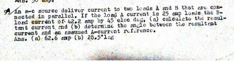 9An a-c source deliver current to two lo nds A end B that are con-
nected in parallel. If the load A current is 25 amp lo eds the B-
load current of 42.2 amp by 45 eloc deg, (a) calculato the resul-
.tant curren t and (b) deterninc the anclo boctwoen the rcsultrnt
current and -an assuned A-current rofurence.
Ans. (a) 62.6 cmp (b) 28.5 lng
