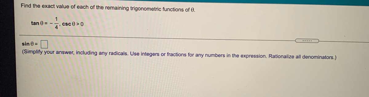 Find the exact value of each of the remaining trigonometric functions of 0.
1
tan 0 = -
4. Csc 0 > 0
sin 0 =
(Simplify your answer, including any radicals. Use integers or fractions for any numbers in the expression. Rationalize all denominators.)
