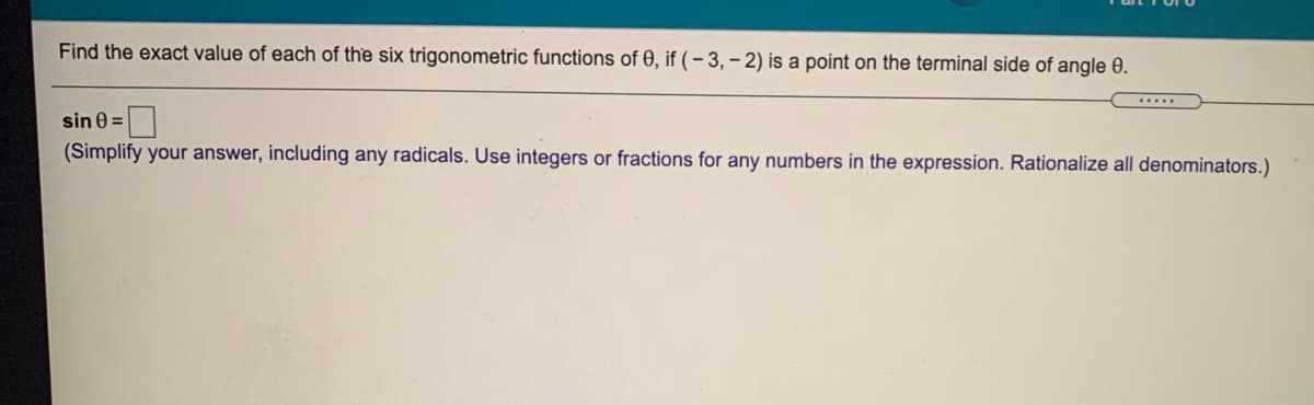 Find the exact value of each of the six trigonometric functions of 0, if ( - 3, – 2) is a point on the terminal side of angle 0.
sin 0 =|
(Simplify your answer, including any radicals. Use integers or fractions for any numbers in the expression. Rationalize all denominators.)
