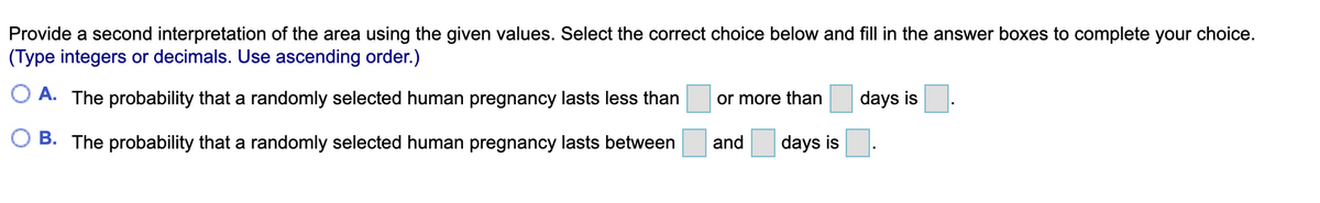 Provide a second interpretation of the area using the given values. Select the correct choice below and fill in the answer boxes to complete your choice.
(Type integers or decimals. Use ascending order.)
O A. The probability that a randomly selected human pregnancy lasts less than
or more than
days is
B. The probability that a randomly selected human pregnancy lasts between
and
days is
