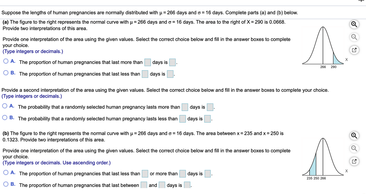 Suppose the lengths of human pregnancies are normally distributed with u = 266 days and o = 16 days. Complete parts (a) and (b) below.
(a) The figure to the right represents the normal curve with u = 266 days and o = 16 days. The area to the right of X= 290 is 0.0668.
Provide two interpretations of this area.
Provide one interpretation of the area using the given values. Select the correct choice below and fill in the answer boxes to complete
your choice.
(Type integers or decimals.)
O A. The proportion of human pregnancies that last more than
days is
266
290
O B. The proportion of human pregnancies that last less than
days is
Provide a second interpretation of the area using the given values. Select the correct choice below and fill in the answer boxes to complete your choice.
(Type integers or decimals.)
O A. The probability that a randomly selected human pregnancy lasts more than
days is
B. The probability that a randomly selected human pregnancy lasts less than
days is
(b) The figure to the right represents the normal curve with u = 266 days and o = 16 days. The area between x = 235 and x = 250 is
0.1323. Provide two interpretations of this area.
Provide one interpretation of the area using the given values. Select the correct choice below and fill in the answer boxes to complete
your choice.
(Type integers or decimals. Use ascending order.)
A. The proportion of human pregnancies that last less than
or more than
days is
235 250 266
B. The proportion of human pregnancies that last between
and
days is
