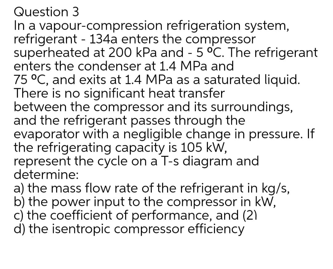 Question 3
In a vapour-compression refrigeration system,
refrigerant - 134a enters the compressor
superheated at 200 kPa and - 5 °C. The refrigerant
enters the condenser at 1.4 MPa and
75 °C, and exits at 1.4 MPa as a saturated liquid.
There is no significant heat transfer
between the compressor and its surroundings,
and the refrigerant passes through the
evaporator with a negligible change in pressure. If
the refrigerating capacity is 105 kW,
represent the cycle on a T-s diagram and
determine:
a) the mass flow rate of the refrigerant in kg/s,
b) the power input to the compressor in kW,
c) the coefficient of performance, and (2)
d) the isentropic compressor efficiency
