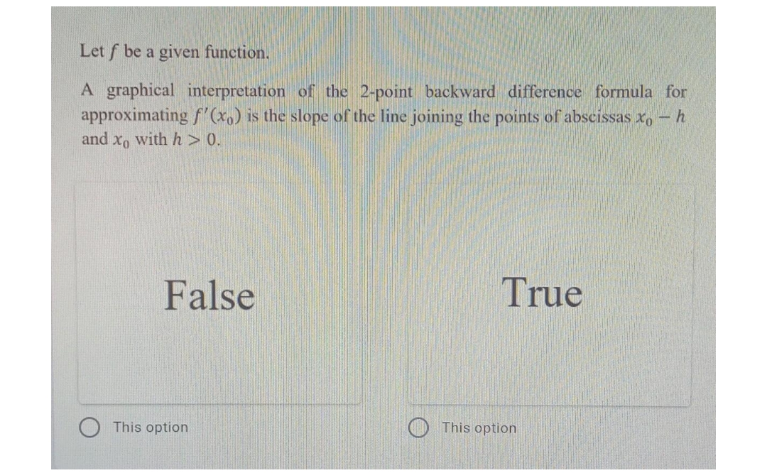 Let f be a given function.
A graphical interpretation of the 2-point backward difference formula for
approximating f'(x) is the slope of the line joining the points of abscissas x, - h
and xo with h > 0.
False
True
This option
This option
