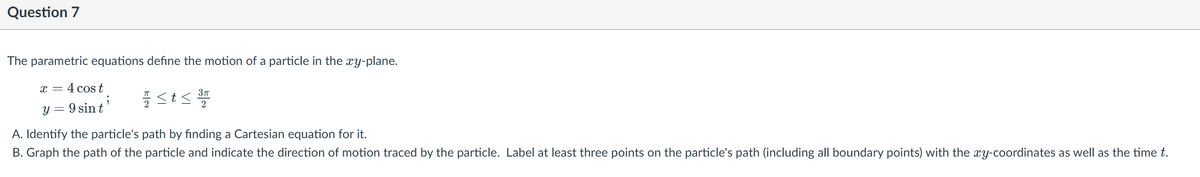 Question 7
The parametric equations define the motion of a particle in the xy-plane.
x = 4 cos t
y = 9 sin t'
A. Identify the particle's path by finding a Cartesian equation for it.
B. Graph the path of the particle and indicate the direction of motion traced by the particle. Label at least three points on the particle's path (including all boundary points) with the xy-coordinates as well as the time t.
