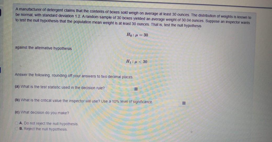 A manufacturer of detergent claims that the contents of boxes sold weigh on average at least 30 ounces. The distribution of weights is known to
be normal, with standard deviation 1.2. A random sample of 30 boxes yielded an average weight of 30.04 ounces. Suppose an inspector wants
to test the null hypothesis that the population mean weight is at least 30 ounces. That is, test the null hypothesis
against the altemative hypothesis
H1 : µ < 30
Answer the following, rounding off your answers to two decimal places.
(a) What is the test statistic used in the decision rule?
(b) What is the critical value the inspector will use? Use a 10% level of significance.
(c) What decision do you make?
OA. Do not reject the null hypothesis.
B. Reject the null hypothesis.
