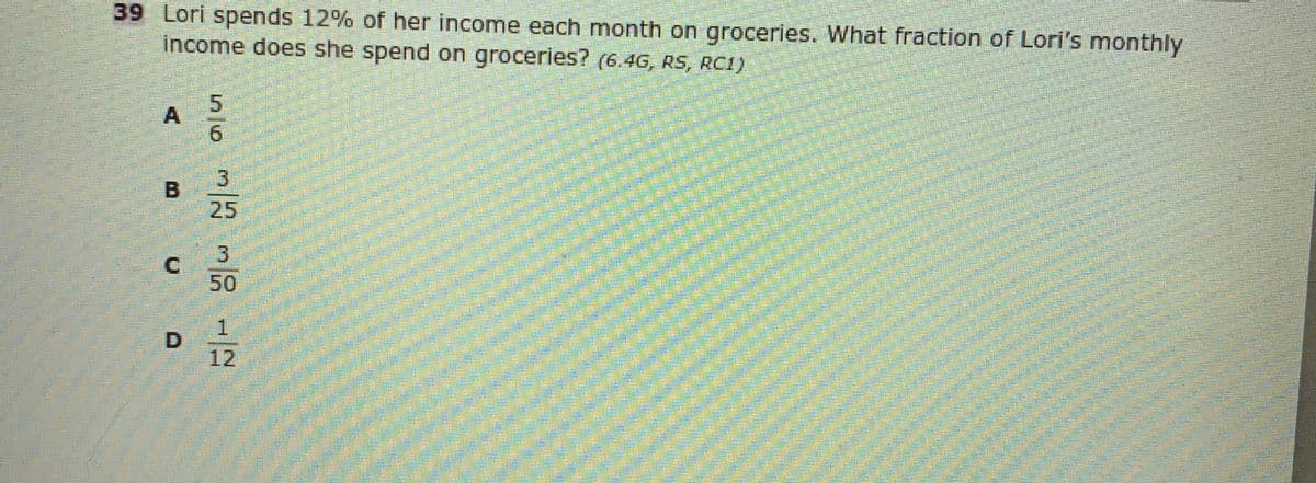 39 Lori spends 12% of her income each month on groceries. What fraction of Lori's monthly
income does she spend on groceries? (6.4G, RS, RC1)
25
3
50
1.
12
S56
A,
