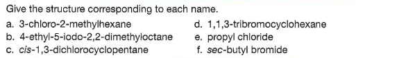 Give the structure corresponding to each name.
a. 3-chloro-2-methylhexane
b. 4-ethyl-5-iodo-2,2-dimethyloctane
c. cis-1,3-dichlorocyclopentane
d. 1,1,3-tribromocyclohexane
e. propyl chloride
f. sec-butyl bromide
