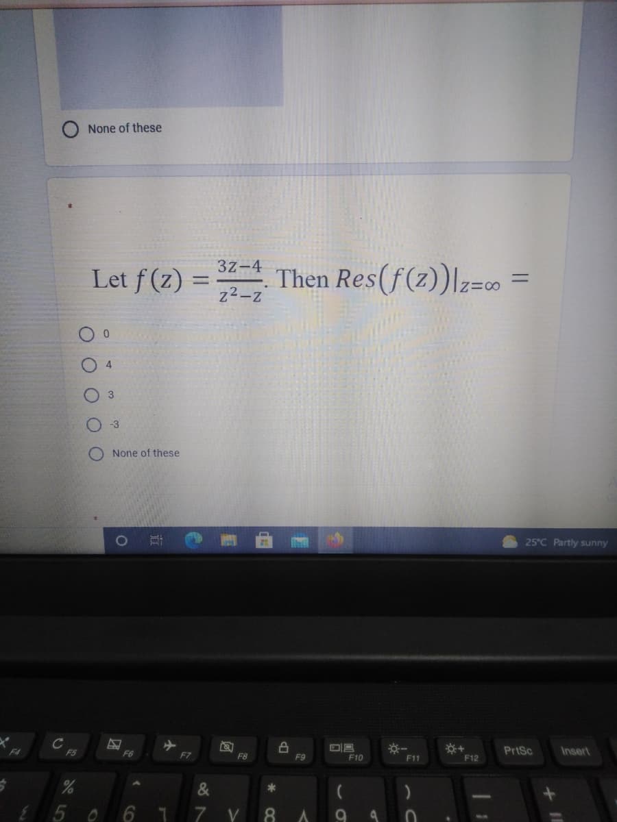 None of these
3z-4
Let f(2) =
Then Res(f(z)|z=o
z²-z
-3
None of these
25°C Partly sunny
C
F5
PrtSc
F6
Insert
F8
F9
F10
F11
F12
6 7
V
O O O O
