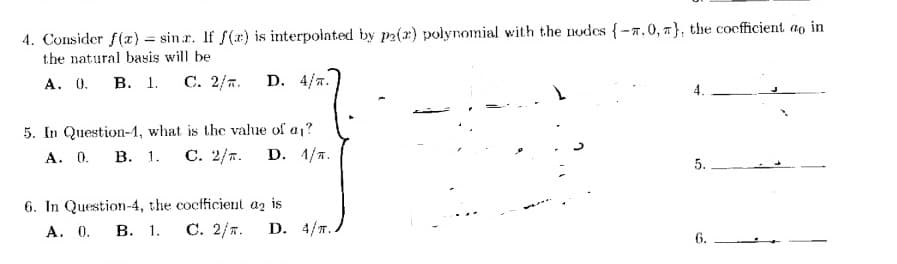 4. Consider f(x) = sinr. If f(x) is interpolated by p2(2) polynomial with the nodes {-7.0, }, the coefficient ao in
the natural basis will be
A. 0. B. 1. C. 2/. D. 4/T.
5. In Question-1, what is the value of a₁?
A. 0. B. 1. C. 2/. D. 1/T.
6. In Question-4, the coefficient az is
A. 0. B. 1. C. 2/. D. 4/T.
4.
5.
6.