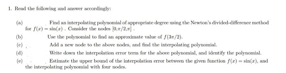 1. Read the following and answer accordingly:
(a)
Find an interpolating polynomial of appropriate degree using the Newton's divided-difference method
for f(x) = sin(x). Consider the nodes [0,1/2,7].
Use the polynomial to find an approximate value of f(37/2).
Add a new node to the above nodes, and find the interpolating polynomial.
Write down the interpolation error term for the above polynomial, and identify the polynomial.
Estimate the upper bound of the interpolation error between the given function f(x) = sin(x), and
the interpolating polynomial with four nodes.
(b)
(c)?
(d)
(e)